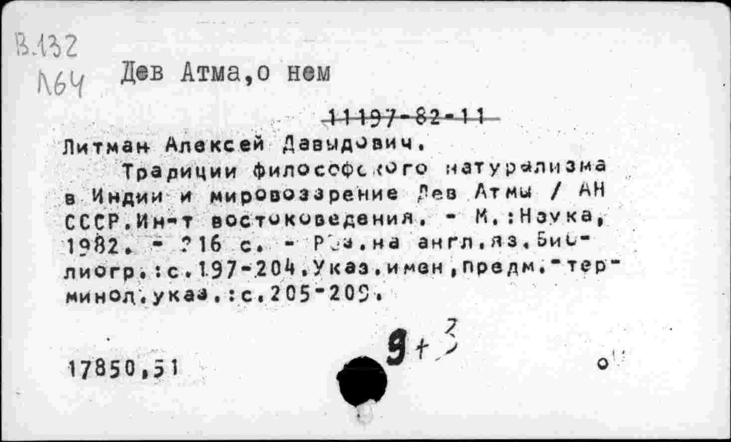 ﻿Дев Атма,о нем
Питман Алексей Давыдович.
Традиции философского натурализма в Индии и мировоззрение Дев Атмы / АН СССР.Ин-т востоковедения. - М,:Нзука, 1«Й2. - ?1б с. - РЪа.на англ.яз,Бисли огр. :с.197"204.Указ.имен,предм.“термин од .указ.:с.2 05“2 09.
17850,51